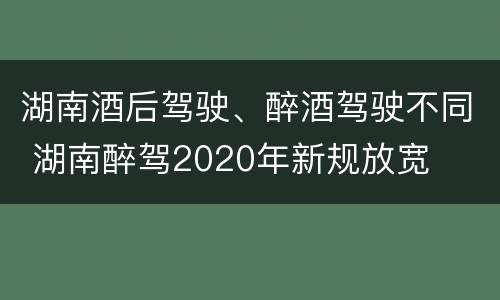 湖南酒后驾驶、醉酒驾驶不同 湖南醉驾2020年新规放宽