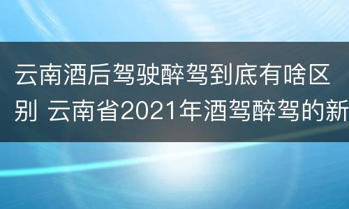 云南酒后驾驶醉驾到底有啥区别 云南省2021年酒驾醉驾的新规