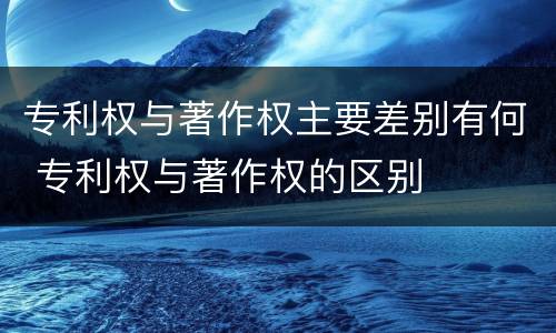 专利权与著作权主要差别有何 专利权与著作权的区别