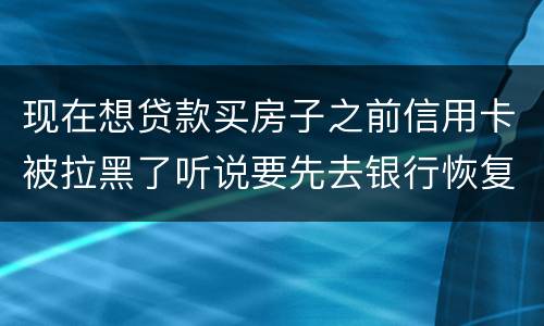 现在想贷款买房子之前信用卡被拉黑了听说要先去银行恢复信誉请问恢复信誉好恢复吗