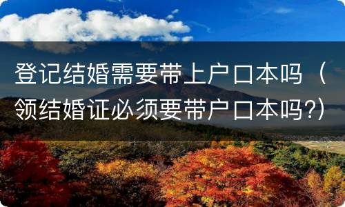 登记结婚需要带上户口本吗（领结婚证必须要带户口本吗?）