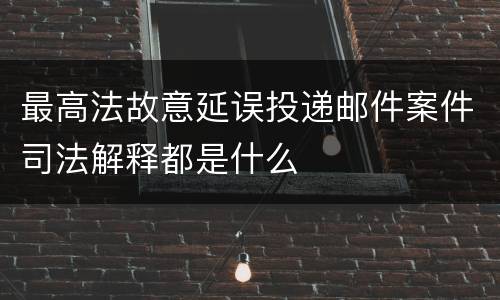 最高法故意延误投递邮件案件司法解释都是什么