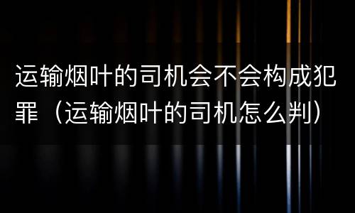 运输烟叶的司机会不会构成犯罪（运输烟叶的司机怎么判）