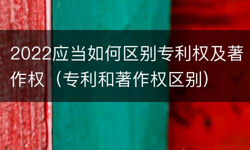 2022应当如何区别专利权及著作权（专利和著作权区别）