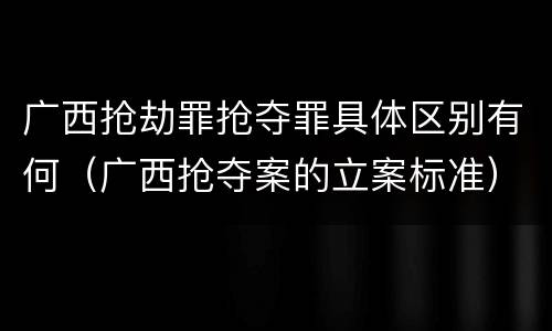 广西抢劫罪抢夺罪具体区别有何（广西抢夺案的立案标准）