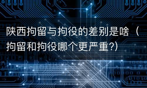 陕西拘留与拘役的差别是啥（拘留和拘役哪个更严重?）