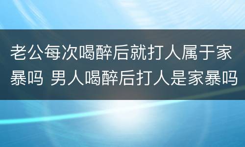 老公每次喝醉后就打人属于家暴吗 男人喝醉后打人是家暴吗