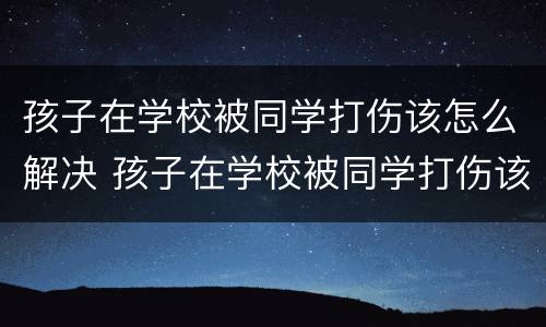 孩子在学校被同学打伤该怎么解决 孩子在学校被同学打伤该怎么解决问题