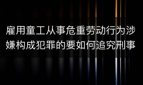 雇用童工从事危重劳动行为涉嫌构成犯罪的要如何追究刑事责任