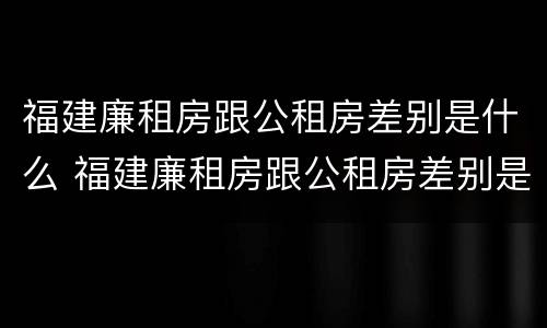 福建廉租房跟公租房差别是什么 福建廉租房跟公租房差别是什么意思