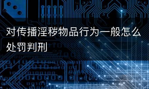 对传播淫秽物品行为一般怎么处罚判刑