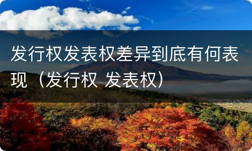 发行权发表权差异到底有何表现（发行权 发表权）