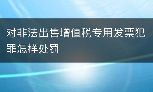 对非法出售增值税专用发票犯罪怎样处罚