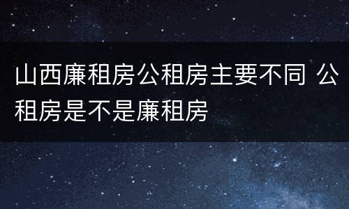 山西廉租房公租房主要不同 公租房是不是廉租房