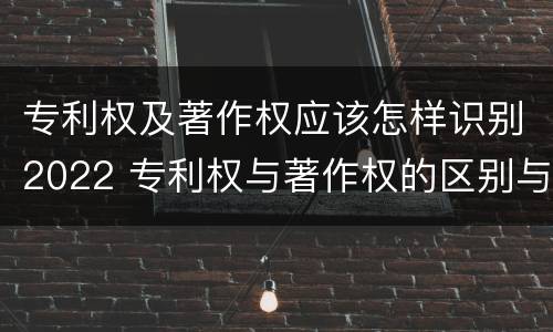 专利权及著作权应该怎样识别2022 专利权与著作权的区别与联系