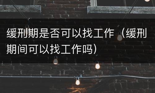 缓刑期是否可以找工作（缓刑期间可以找工作吗）