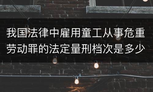 我国法律中雇用童工从事危重劳动罪的法定量刑档次是多少