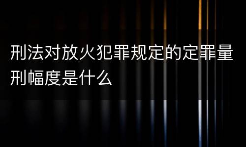刑法对放火犯罪规定的定罪量刑幅度是什么