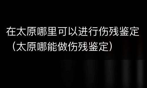 在太原哪里可以进行伤残鉴定（太原哪能做伤残鉴定）