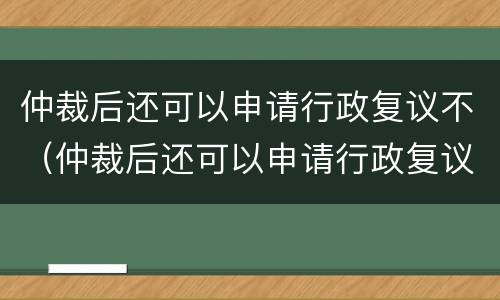 仲裁后还可以申请行政复议不（仲裁后还可以申请行政复议不起诉吗）