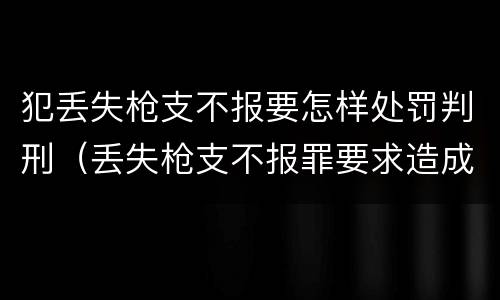 犯丢失枪支不报要怎样处罚判刑（丢失枪支不报罪要求造成了严重后果的才构成犯罪）