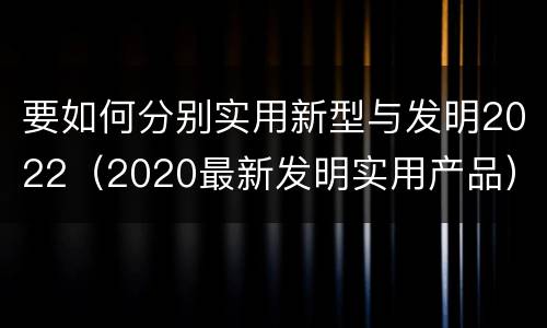 要如何分别实用新型与发明2022（2020最新发明实用产品）
