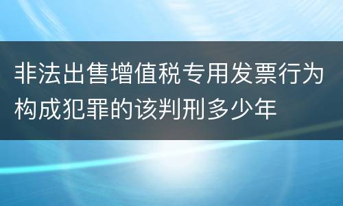非法出售增值税专用发票行为构成犯罪的该判刑多少年