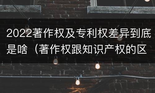 2022著作权及专利权差异到底是啥（著作权跟知识产权的区别）