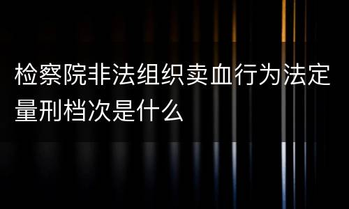 检察院非法组织卖血行为法定量刑档次是什么
