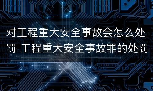 对工程重大安全事故会怎么处罚 工程重大安全事故罪的处罚