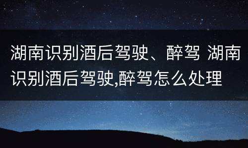 湖南识别酒后驾驶、醉驾 湖南识别酒后驾驶,醉驾怎么处理