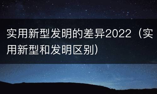 实用新型发明的差异2022（实用新型和发明区别）