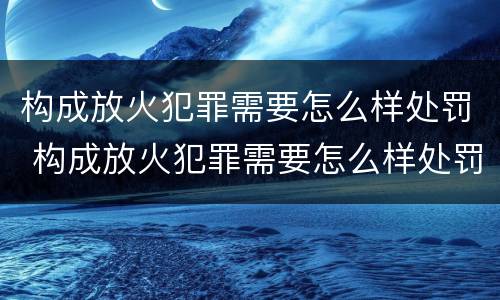 构成放火犯罪需要怎么样处罚 构成放火犯罪需要怎么样处罚呢