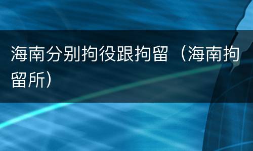 海南分别拘役跟拘留（海南拘留所）
