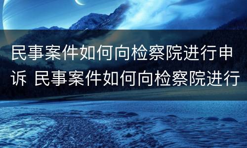 民事案件如何向检察院进行申诉 民事案件如何向检察院进行申诉呢