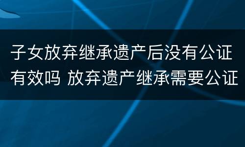 子女放弃继承遗产后没有公证有效吗 放弃遗产继承需要公证吗?