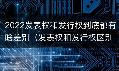 2022发表权和发行权到底都有啥差别（发表权和发行权区别）