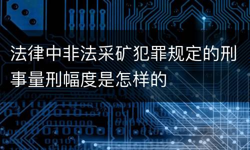 法律中非法采矿犯罪规定的刑事量刑幅度是怎样的