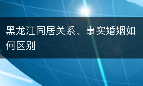 黑龙江同居关系、事实婚姻如何区别