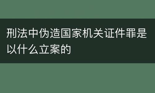 刑法中伪造国家机关证件罪是以什么立案的