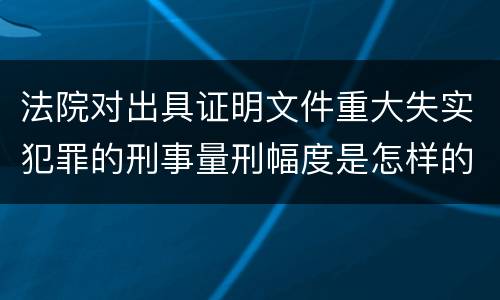 法院对出具证明文件重大失实犯罪的刑事量刑幅度是怎样的