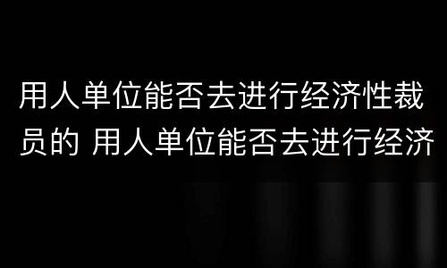 用人单位能否去进行经济性裁员的 用人单位能否去进行经济性裁员的工作