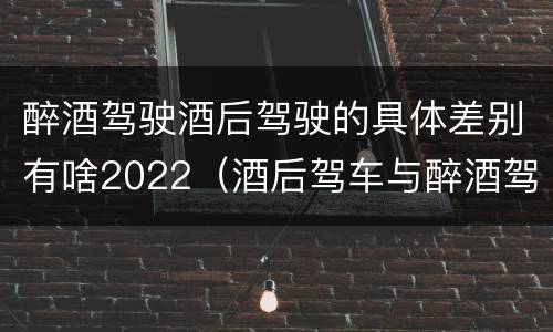 醉酒驾驶酒后驾驶的具体差别有啥2022（酒后驾车与醉酒驾车的标准是什么）