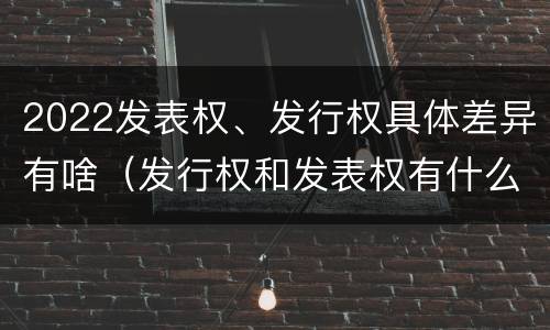 2022发表权、发行权具体差异有啥（发行权和发表权有什么区别）
