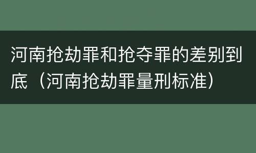 河南抢劫罪和抢夺罪的差别到底（河南抢劫罪量刑标准）