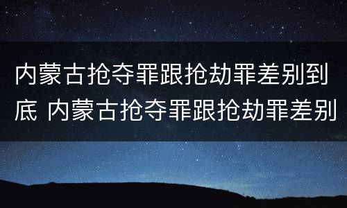 内蒙古抢夺罪跟抢劫罪差别到底 内蒙古抢夺罪跟抢劫罪差别到底多大