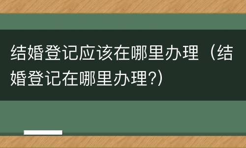结婚登记应该在哪里办理（结婚登记在哪里办理?）