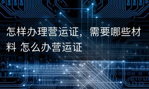 怎样办理营运证，需要哪些材料 怎么办营运证