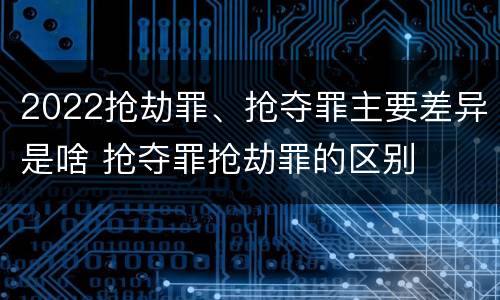 2022抢劫罪、抢夺罪主要差异是啥 抢夺罪抢劫罪的区别