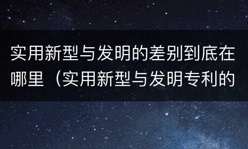 实用新型与发明的差别到底在哪里（实用新型与发明专利的区别有哪些）